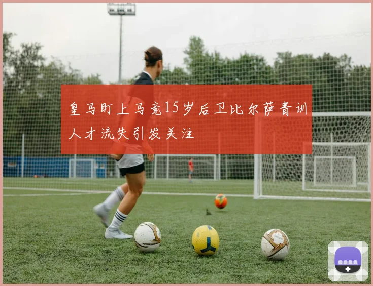 皇马盯上马竞15岁后卫比尔萨青训人才流失引发关注