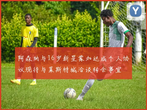 阿森纳与16岁新星蒙加达成个人协议现待与莱斯特城洽谈转会事宜
