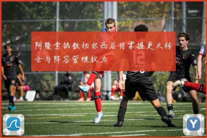 阿隆索执教切尔西后将掌握更大转会与阵容管理权力