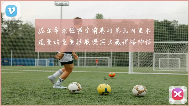 威尔希尔强调季前赛对恩瓦内里和道曼的重要性展现实力赢得塔帅信任