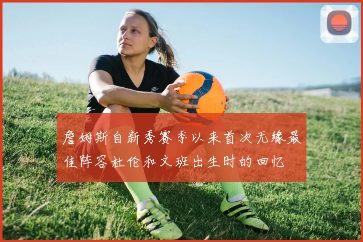 詹姆斯自新秀赛季以来首次无缘最佳阵容杜伦和文班出生时的回忆